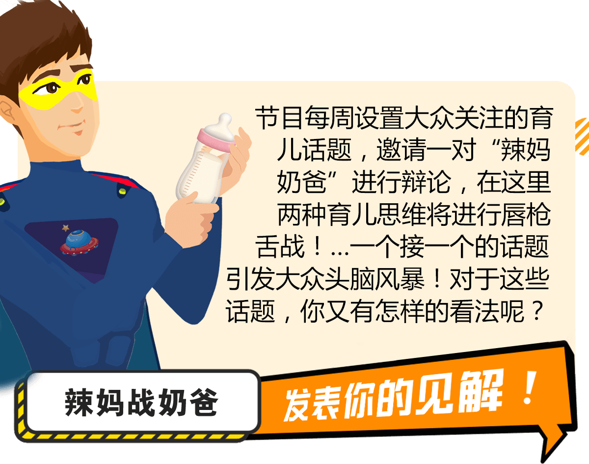 节目每周设置大众关注的育儿话题，邀请一对“辣妈奶爸”进行辩论，在这里两种育儿思维将进行唇枪舌战！…一个接一个的话题引发大众头脑风暴！对于这些话题，你又有怎样的看法呢？