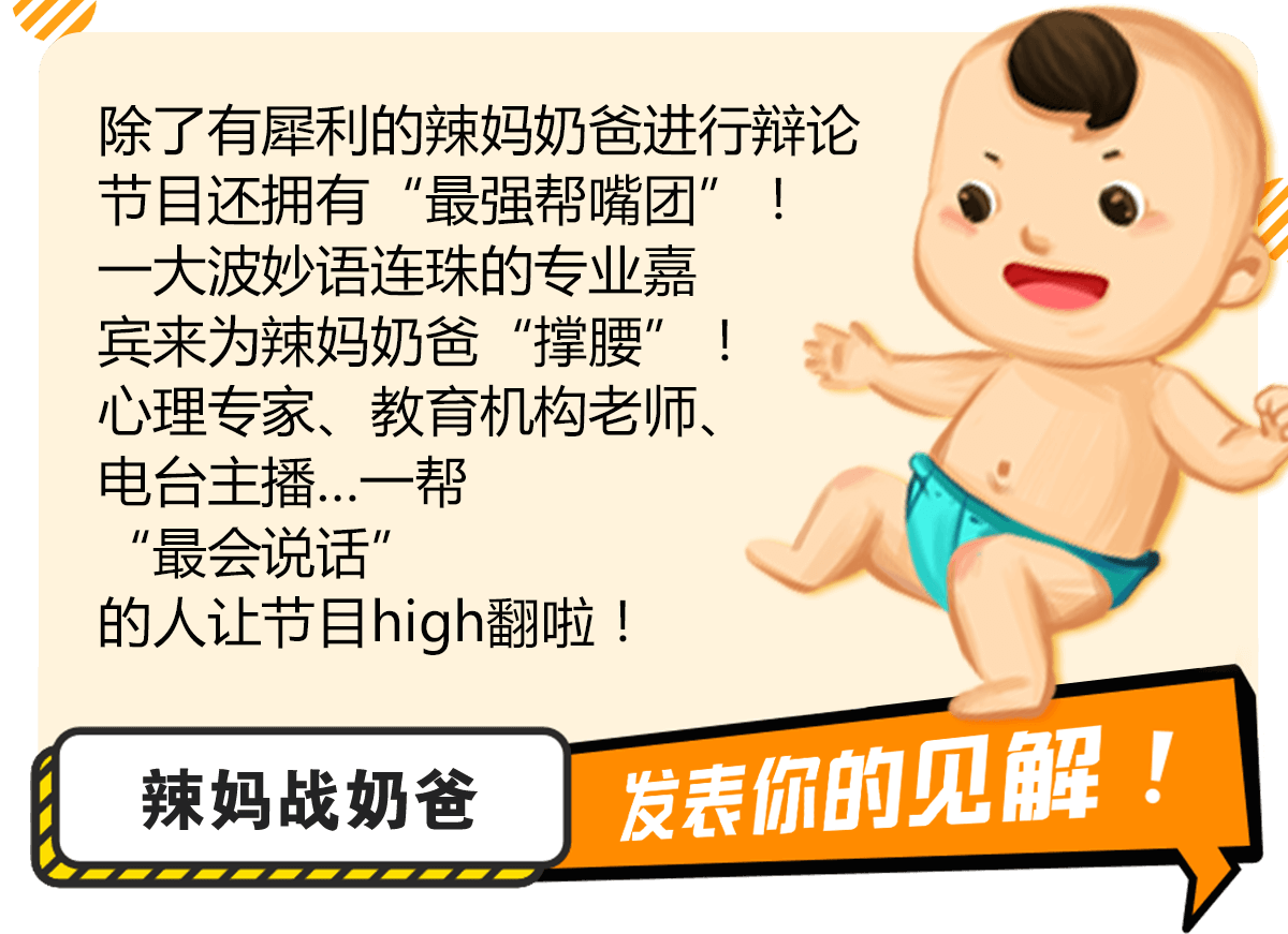 除了有犀利的辣妈奶爸进行辩论节目还拥有“最强帮嘴团”！一大波妙语连珠的专业嘉宾来为辣妈奶爸“撑腰”！心理专家、教育机构老师、电台主播…一帮“最会说话”的人让节目high翻啦！