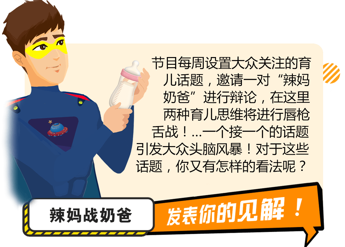 节目每周设置大众关注的育儿话题，邀请一对“辣妈奶爸”进行辩论，在这里两种育儿思维将进行唇枪舌战！