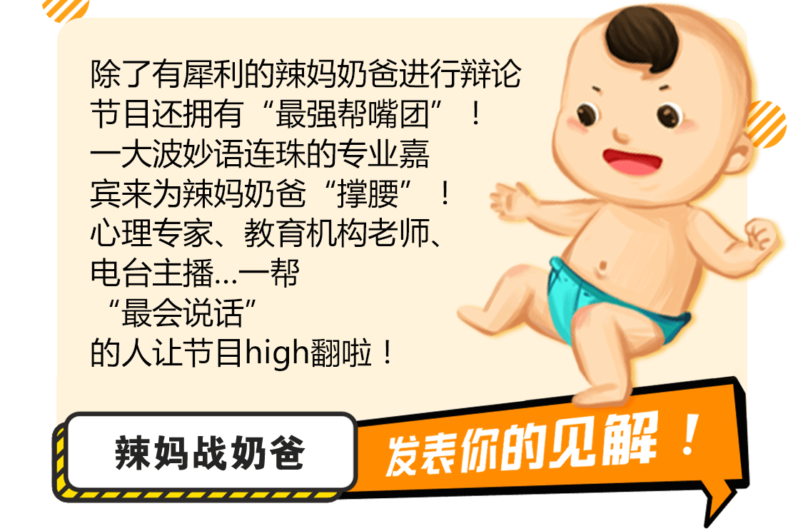 节目每周设置大众关注的育儿话题，邀请一对“辣妈奶爸”进行辩论，在这里两种育儿思维将进行唇枪舌战！